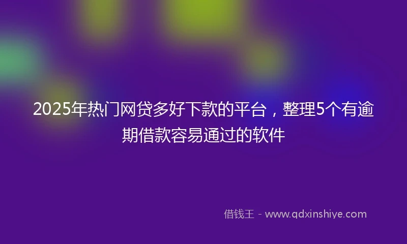 2025年热门网贷多好下款的平台，整理5个有逾期借款容易通过的软件