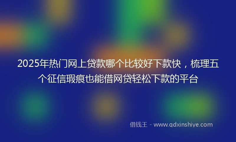 2025年热门网上贷款哪个比较好下款快，梳理五个征信瑕疵也能借网贷轻松下款的平台