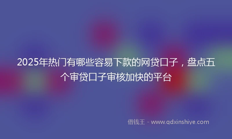 2025年热门有哪些容易下款的网贷口子，盘点五个审贷口子审核加快的平台