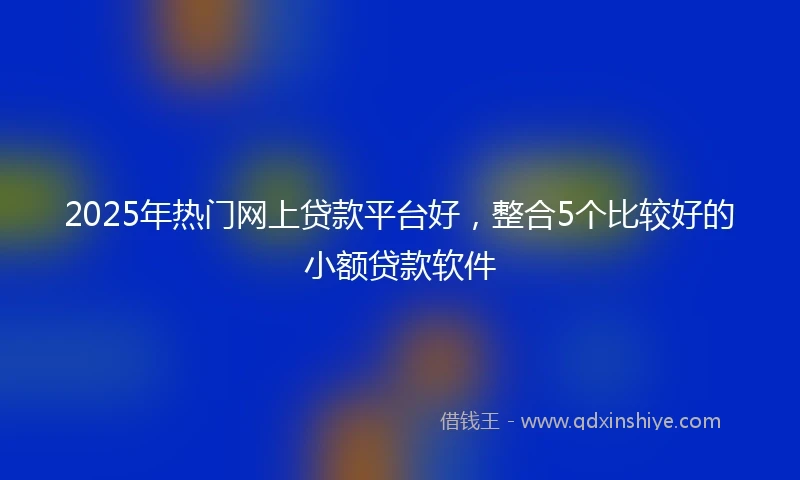2025年热门网上贷款平台好，整合5个比较好的小额贷款软件
