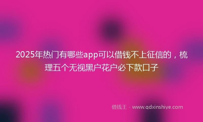 2025年热门有哪些app可以借钱不上征信的，梳理五个无视黑户花户必下款口子