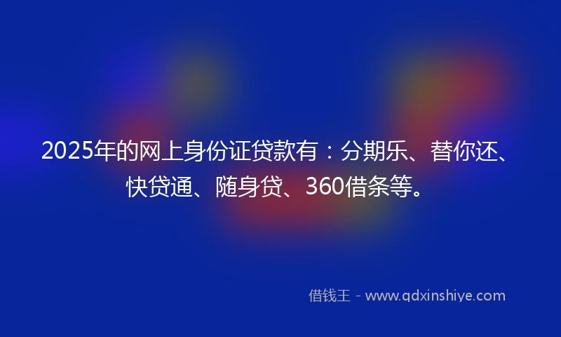 2025年的网上身份证贷款有：分期乐、替你还、快贷通、随身贷、360借条等。