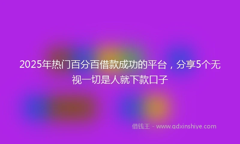 2025年热门百分百借款成功的平台，分享5个无视一切是人就下款口子