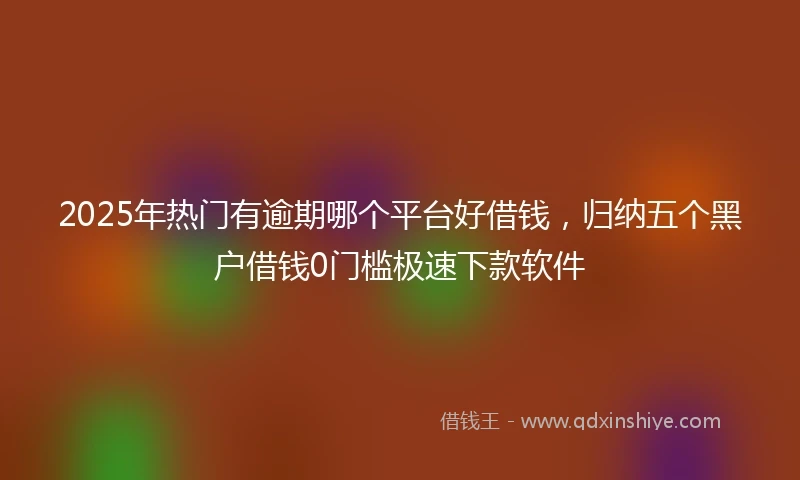 2025年热门有逾期哪个平台好借钱，归纳五个黑户借钱0门槛极速下款软件