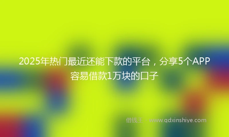 2025年热门最近还能下款的平台，分享5个APP容易借款1万块的口子