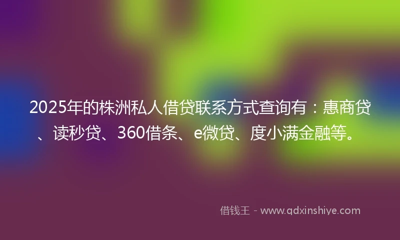 2025年的株洲私人借贷联系方式查询有：惠商贷、读秒贷、360借条、e微贷、度小满金融等。