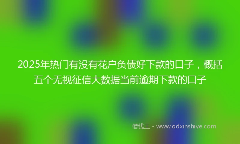 2025年热门有没有花户负债好下款的口子，概括五个无视征信大数据当前逾期下款的口子