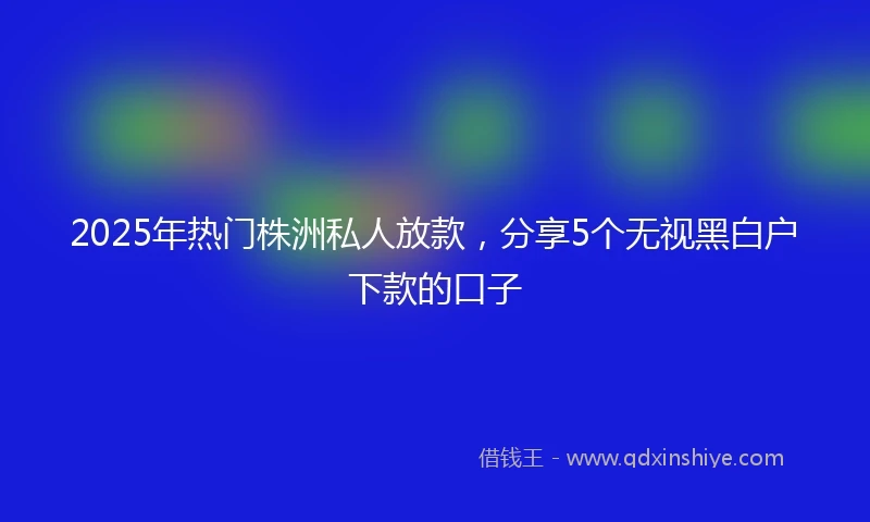 2025年热门株洲私人放款，分享5个无视黑白户下款的口子