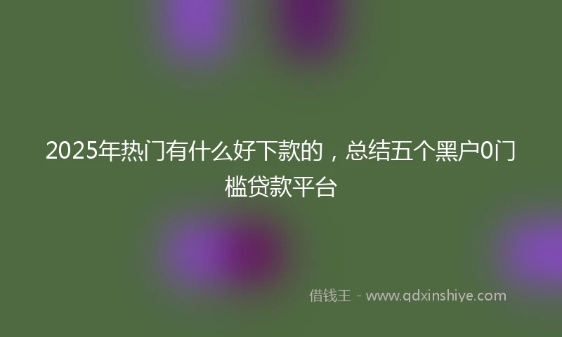 2025年热门有什么好下款的，总结五个黑户0门槛贷款平台