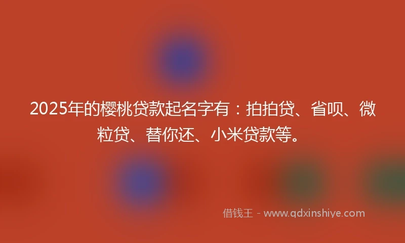 2025年的樱桃贷款起名字有：拍拍贷、省呗、微粒贷、替你还、小米贷款等。