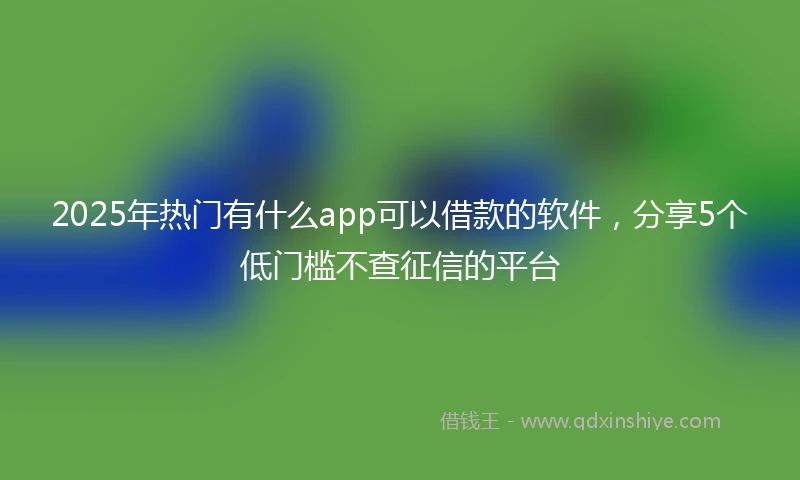 2025年热门有什么app可以借款的软件，分享5个低门槛不查征信的平台