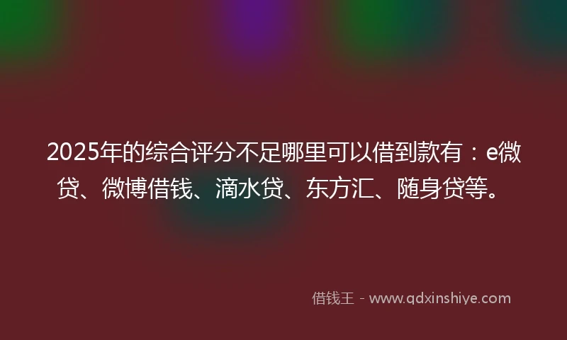 2025年的综合评分不足哪里可以借到款有：e微贷、微博借钱、滴水贷、东方汇、随身贷等。