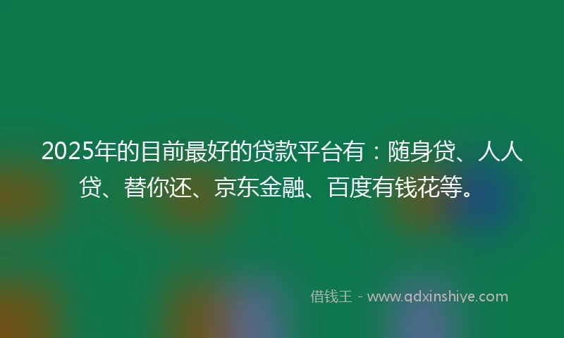 2025年的目前最好的贷款平台有：随身贷、人人贷、替你还、京东金融、百度有钱花等。