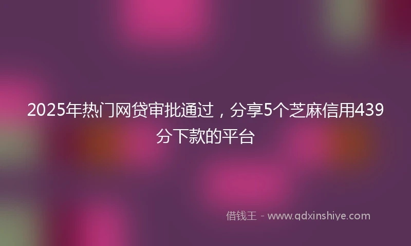 2025年热门网贷审批通过，分享5个芝麻信用439分下款的平台