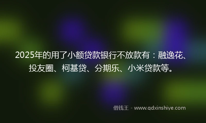 2025年的用了小额贷款银行不放款有：融逸花、投友圈、柯基贷、分期乐、小米贷款等。