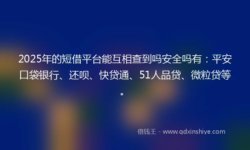 2025年的短借平台能互相查到吗安全吗有：平安口袋银行、还呗、快贷通、51人品贷、微粒贷等。