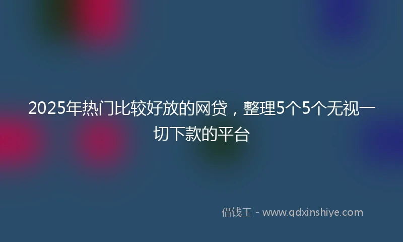 2025年热门比较好放的网贷，整理5个5个无视一切下款的平台