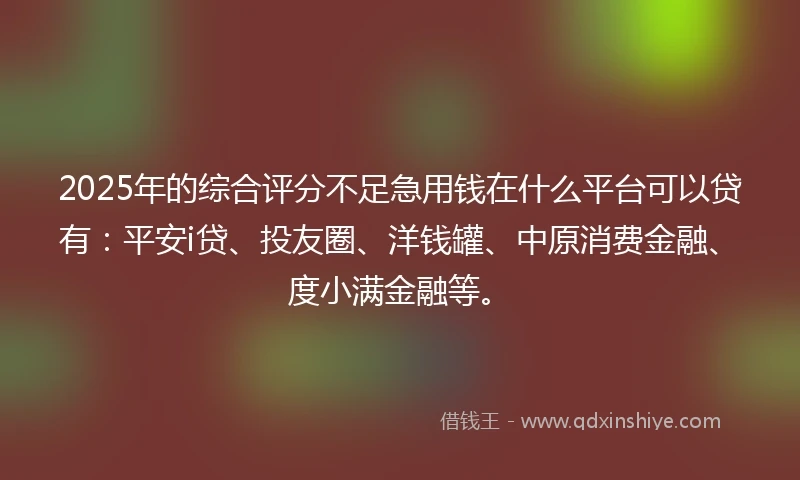 2025年的综合评分不足急用钱在什么平台可以贷有：平安i贷、投友圈、洋钱罐、中原消费金融、度小满金融等。