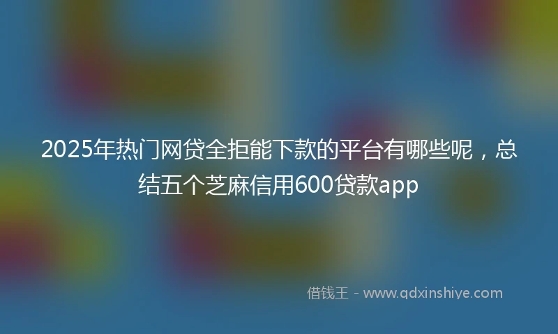 2025年热门网贷全拒能下款的平台有哪些呢，总结五个芝麻信用600贷款app