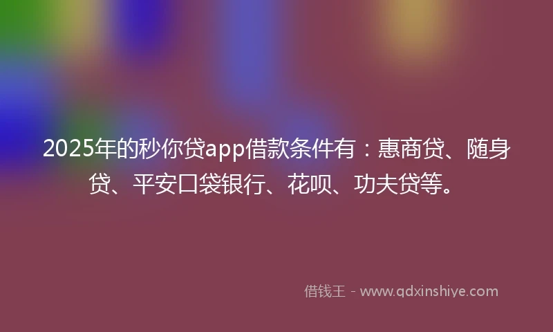 2025年的秒你贷app借款条件有：惠商贷、随身贷、平安口袋银行、花呗、功夫贷等。