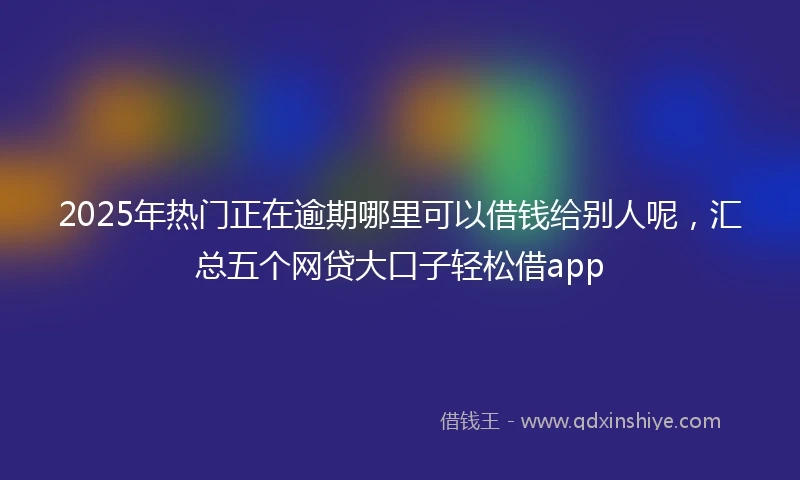 2025年热门正在逾期哪里可以借钱给别人呢，汇总五个网贷大口子轻松借app