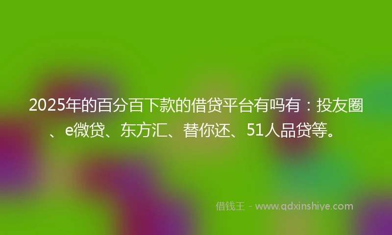 2025年的百分百下款的借贷平台有吗有：投友圈、e微贷、东方汇、替你还、51人品贷等。