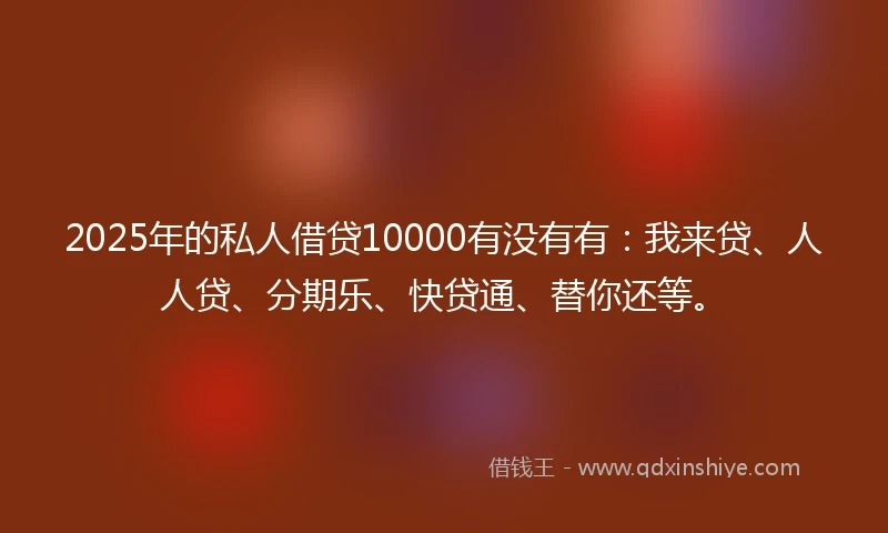2025年的私人借贷10000有没有有：我来贷、人人贷、分期乐、快贷通、替你还等。