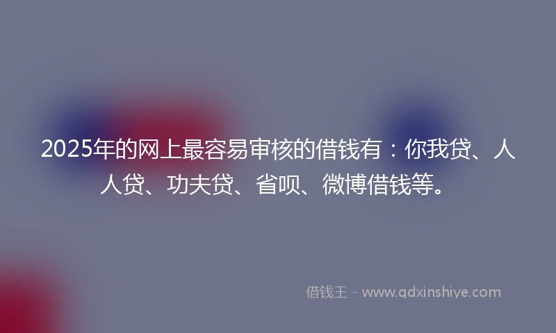 2025年的网上最容易审核的借钱有：你我贷、人人贷、功夫贷、省呗、微博借钱等。