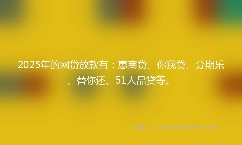 2025年的网贷放款有：惠商贷、你我贷、分期乐、替你还、51人品贷等。