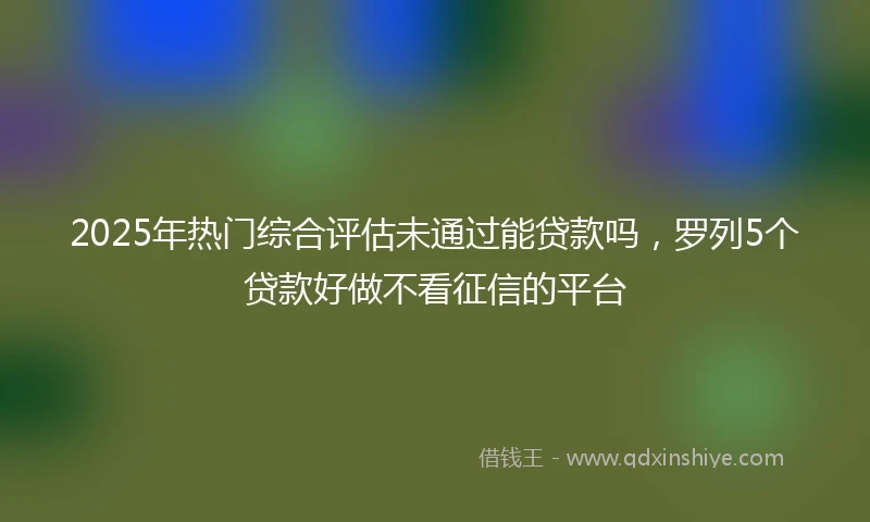 2025年热门综合评估未通过能贷款吗,罗列5个贷款好做不看征信的平台