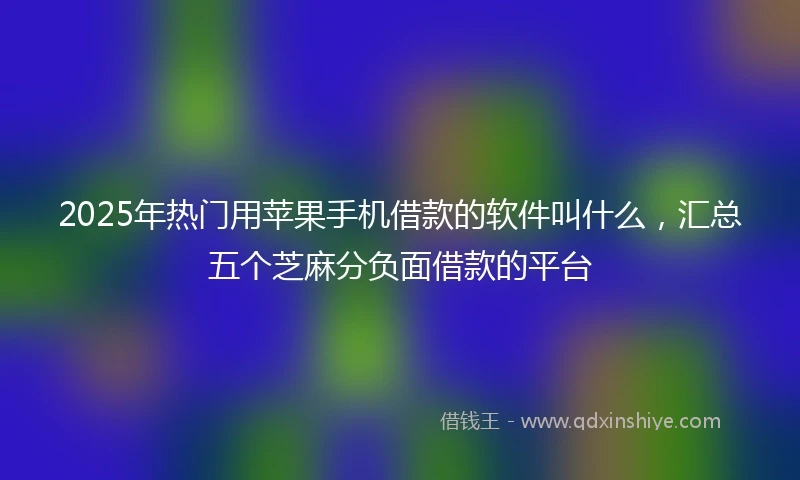 2025年热门用苹果手机借款的软件叫什么，汇总五个芝麻分负面借款的平台