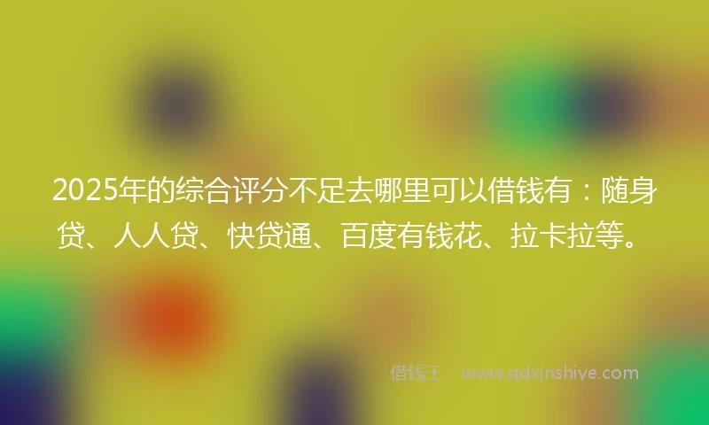 2025年的综合评分不足去哪里可以借钱有：随身贷、人人贷、快贷通、百度有钱花、拉卡拉等。