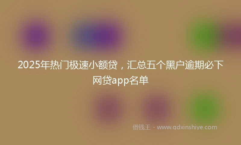 2025年热门极速小额贷，汇总五个黑户逾期必下网贷app名单