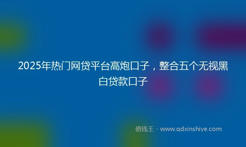 2025年热门网贷平台高炮口子，整合五个无视黑白贷款口子