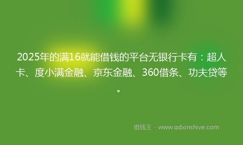 2025年的满16就能借钱的平台无银行卡有：超人卡、度小满金融、京东金融、360借条、功夫贷等。