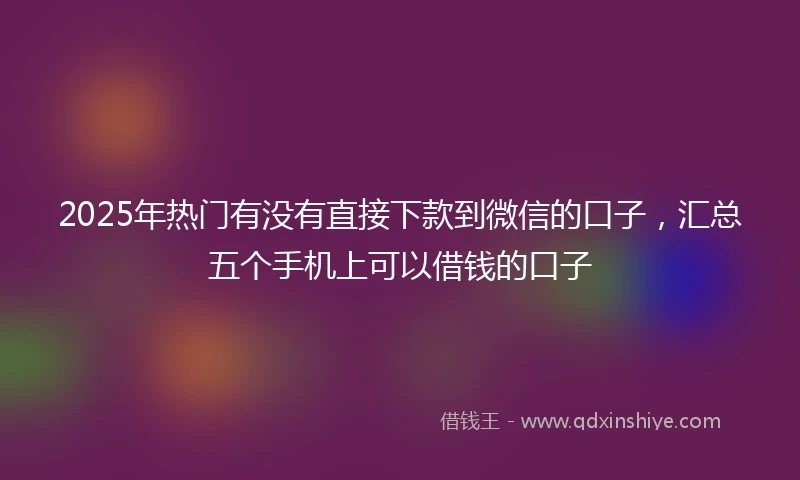 2025年热门有没有直接下款到微信的口子，汇总五个手机上可以借钱的口子