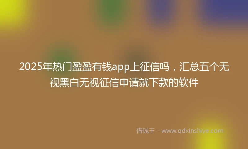 2025年热门盈盈有钱app上征信吗，汇总五个无视黑白无视征信申请就下款的软件