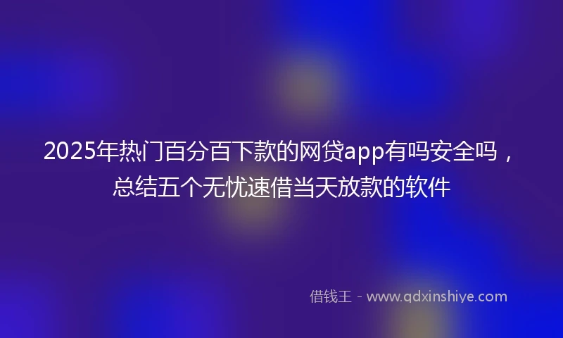 2025年热门百分百下款的网贷app有吗安全吗，总结五个无忧速借当天放款的软件