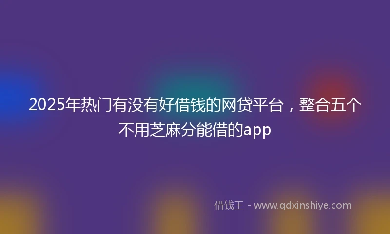 2025年热门有没有好借钱的网贷平台，整合五个不用芝麻分能借的app