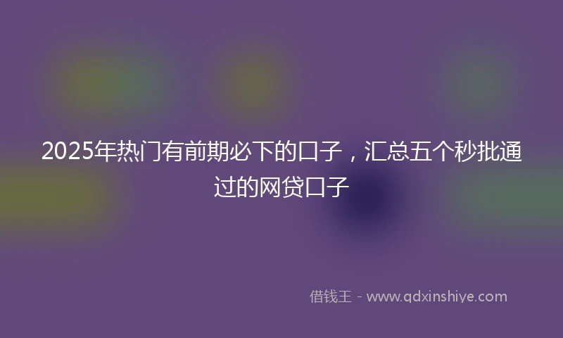 2025年热门有前期必下的口子，汇总五个秒批通过的网贷口子