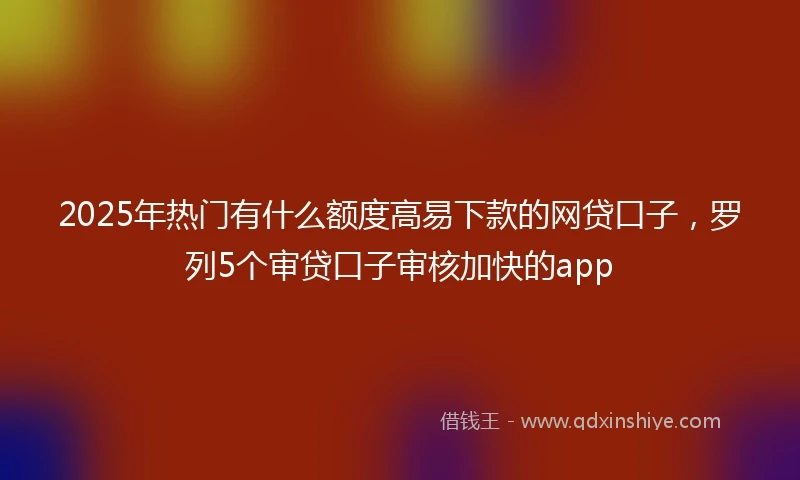 2025年热门有什么额度高易下款的网贷口子，罗列5个审贷口子审核加快的app