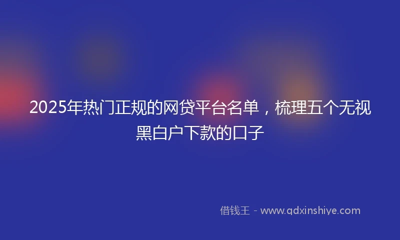 2025年热门正规的网贷平台名单，梳理五个无视黑白户下款的口子