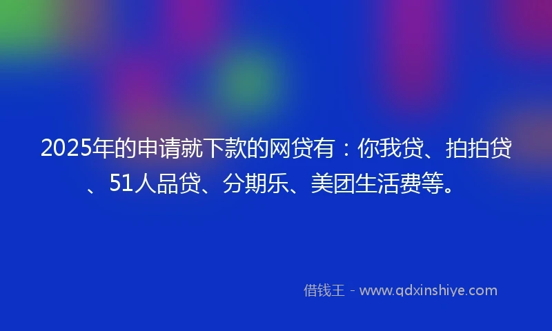 2025年的申请就下款的网贷有：你我贷、拍拍贷、51人品贷、分期乐、美团生活费等。
