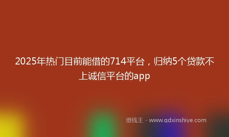 2025年热门目前能借的714平台，归纳5个贷款不上诚信平台的app