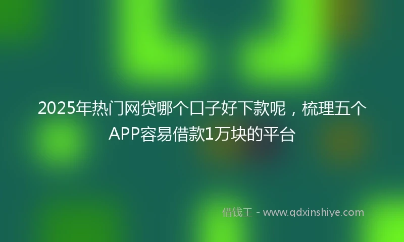 2025年热门网贷哪个口子好下款呢，梳理五个APP容易借款1万块的平台