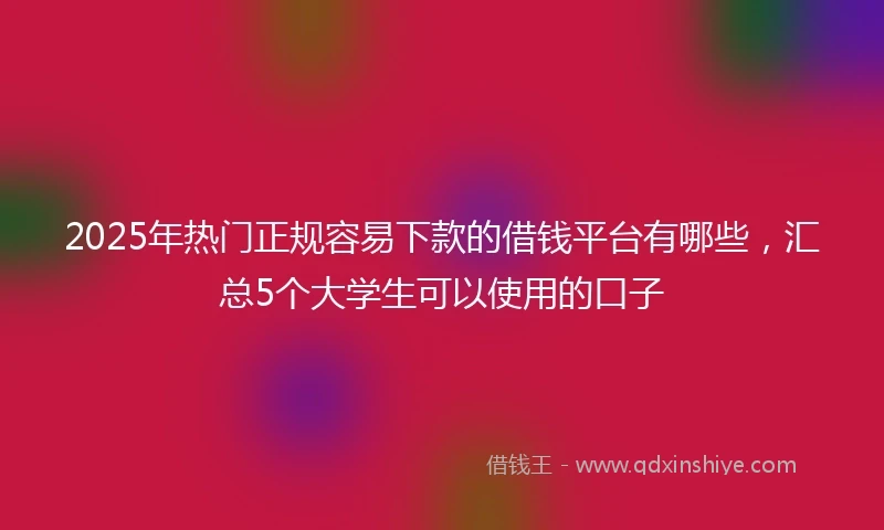 2025年热门正规容易下款的借钱平台有哪些，汇总5个大学生可以使用的口子