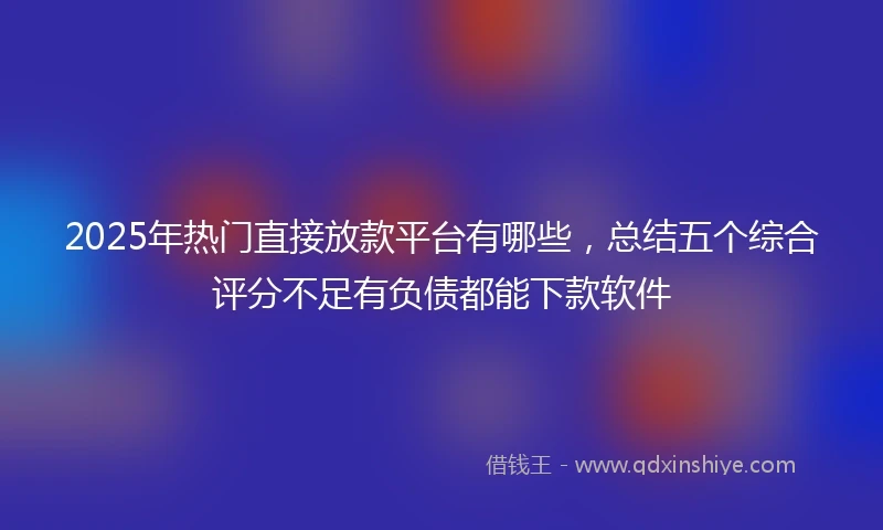 2025年热门直接放款平台有哪些，总结五个综合评分不足有负债都能下款软件