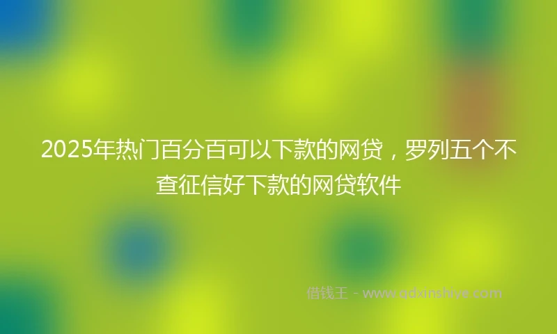 2025年热门百分百可以下款的网贷，罗列五个不查征信好下款的网贷软件