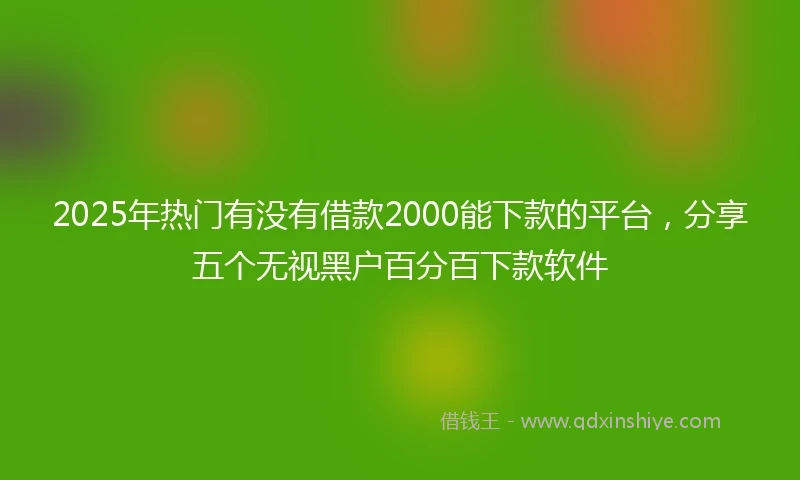 2025年热门有没有借款2000能下款的平台，分享五个无视黑户百分百下款软件