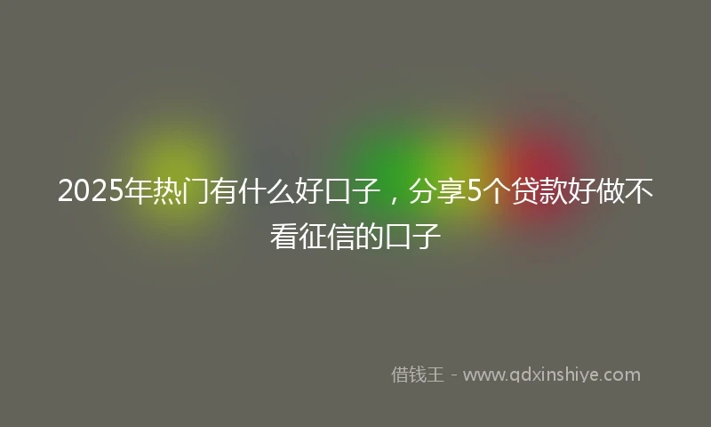 2025年热门有什么好口子，分享5个贷款好做不看征信的口子